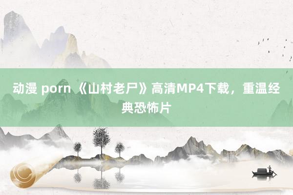 动漫 porn 《山村老尸》高清MP4下载，重温经典恐怖片