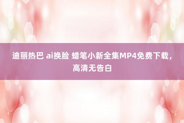 迪丽热巴 ai换脸 蜡笔小新全集MP4免费下载，高清无告白