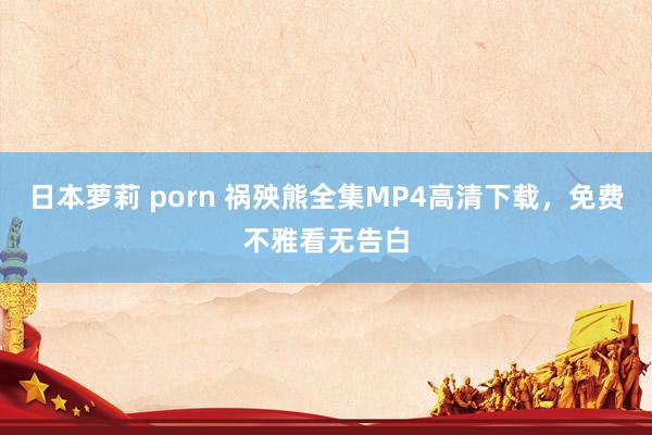 日本萝莉 porn 祸殃熊全集MP4高清下载，免费不雅看无告白