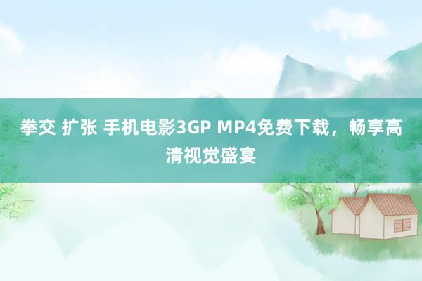 拳交 扩张 手机电影3GP MP4免费下载，畅享高清视觉盛宴