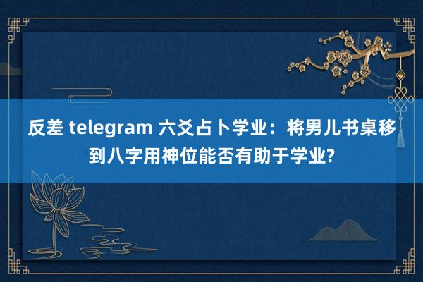 反差 telegram 六爻占卜学业：将男儿书桌移到八字用神位能否有助于学业?