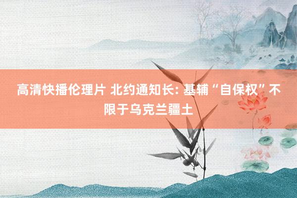 高清快播伦理片 北约通知长: 基辅“自保权”不限于乌克兰疆土