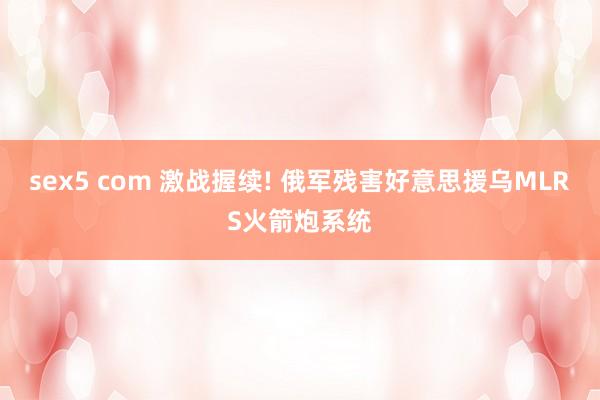 sex5 com 激战握续! 俄军残害好意思援乌MLRS火箭炮系统