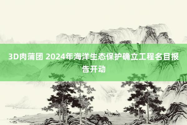 3D肉蒲团 2024年海洋生态保护确立工程名目报告开动