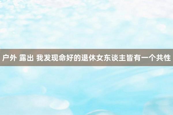 户外 露出 我发现命好的退休女东谈主皆有一个共性