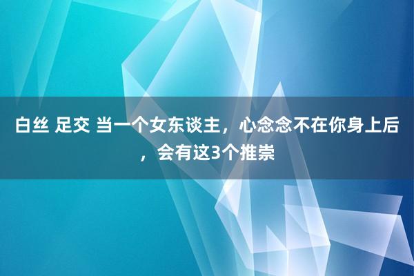 白丝 足交 当一个女东谈主，心念念不在你身上后，会有这3个推崇