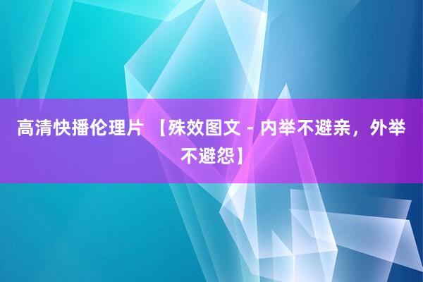 高清快播伦理片 【殊效图文 - 内举不避亲，外举不避怨】