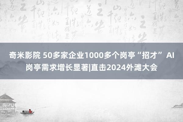 奇米影院 50多家企业1000多个岗亭“招才” AI岗亭需求增长显著|直击2024外滩大会