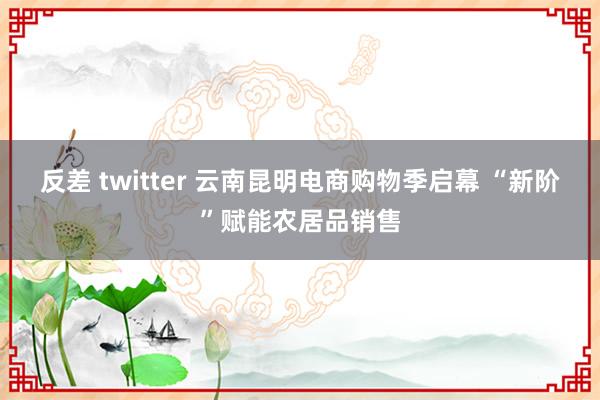 反差 twitter 云南昆明电商购物季启幕 “新阶”赋能农居品销售