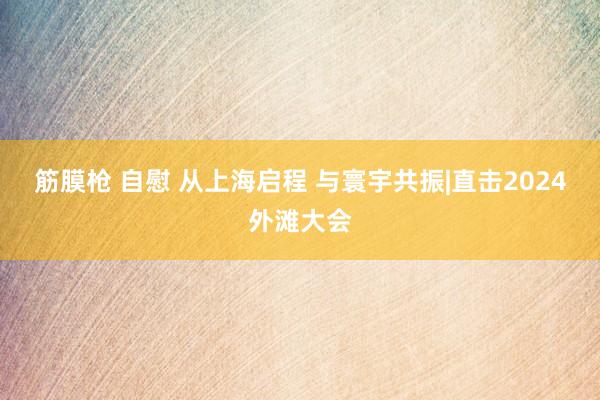 筋膜枪 自慰 从上海启程 与寰宇共振|直击2024外滩大会