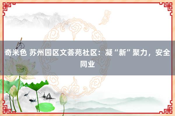 奇米色 苏州园区文荟苑社区：凝“新”聚力，安全同业