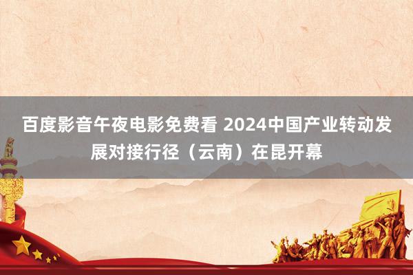 百度影音午夜电影免费看 2024中国产业转动发展对接行径（云南）在昆开幕