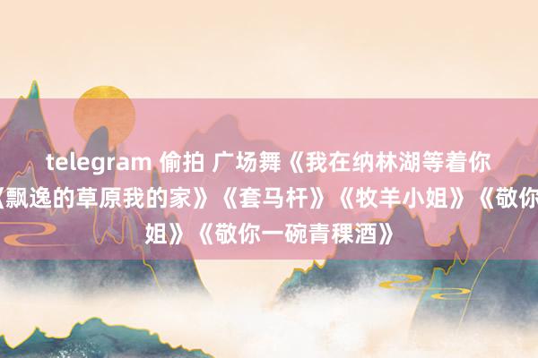 telegram 偷拍 广场舞《我在纳林湖等着你》《卓玛》《飘逸的草原我的家》《套马杆》《牧羊小姐》《敬你一碗青稞酒》