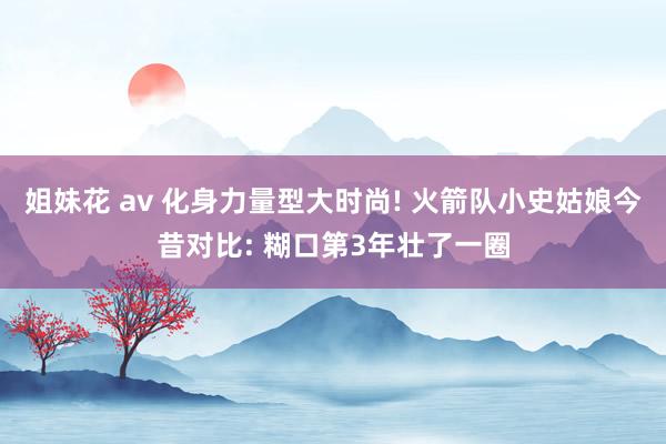 姐妹花 av 化身力量型大时尚! 火箭队小史姑娘今昔对比: 糊口第3年壮了一圈