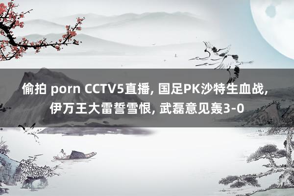 偷拍 porn CCTV5直播， 国足PK沙特生血战， 伊万王大雷誓雪恨， 武磊意见轰3-0