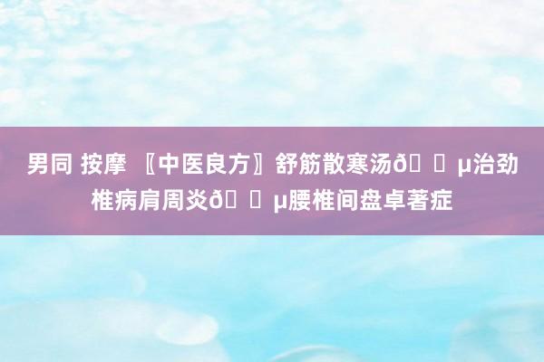 男同 按摩 〖中医良方〗舒筋散寒汤🍵治劲椎病肩周炎🍵腰椎间盘卓著症