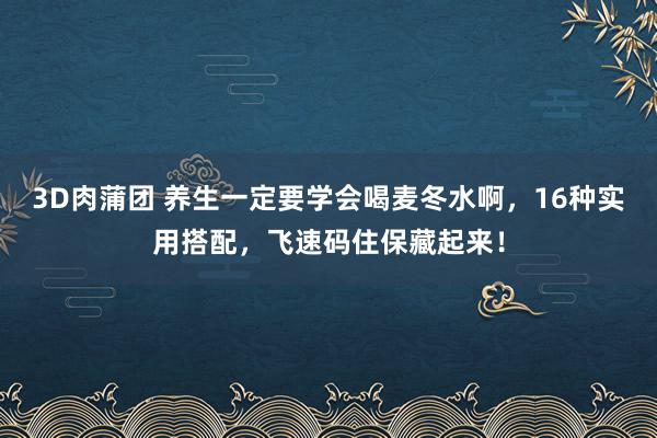 3D肉蒲团 养生一定要学会喝麦冬水啊，16种实用搭配，飞速码住保藏起来！