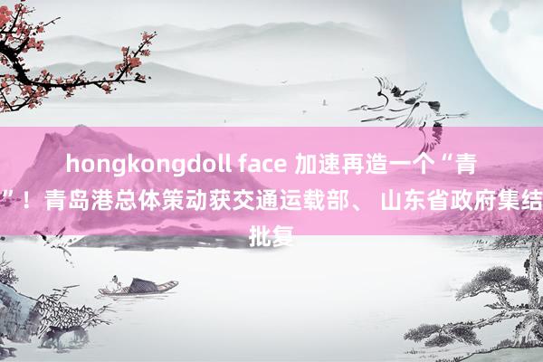 hongkongdoll face 加速再造一个“青岛港”！青岛港总体策动获交通运载部、 山东省政府集结批复