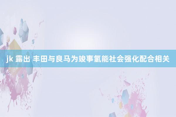 jk 露出 丰田与良马为竣事氢能社会强化配合相关