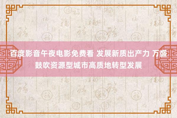 百度影音午夜电影免费看 发展新质出产力 万盛鼓吹资源型城市高质地转型发展