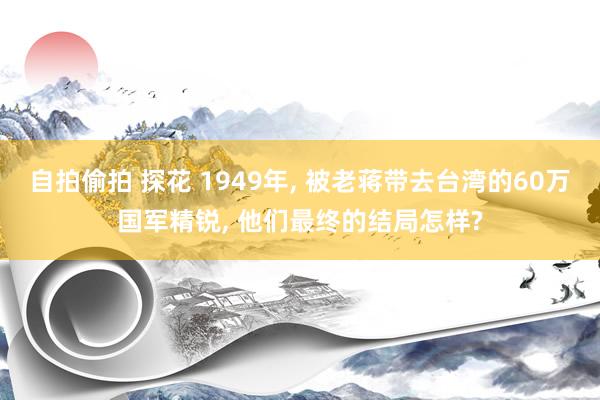 自拍偷拍 探花 1949年， 被老蒋带去台湾的60万国军精锐， 他们最终的结局怎样?