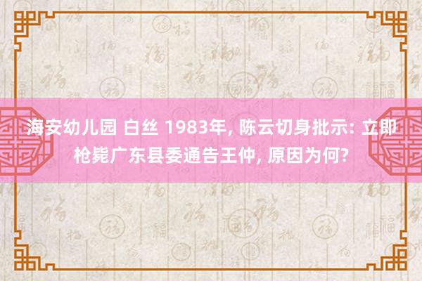 海安幼儿园 白丝 1983年， 陈云切身批示: 立即枪毙广东县委通告王仲， 原因为何?