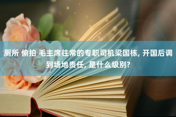 厕所 偷拍 毛主席往常的专职司机梁国栋， 开国后调到场地责任， 是什么级别?