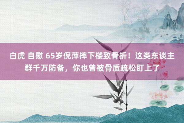 白虎 自慰 65岁倪萍摔下楼致骨折！这类东谈主群千万防备，你也曾被骨质疏松盯上了