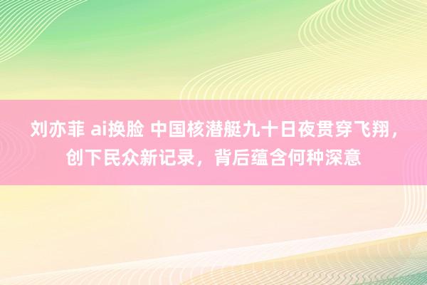 刘亦菲 ai换脸 中国核潜艇九十日夜贯穿飞翔，创下民众新记录，背后蕴含何种深意