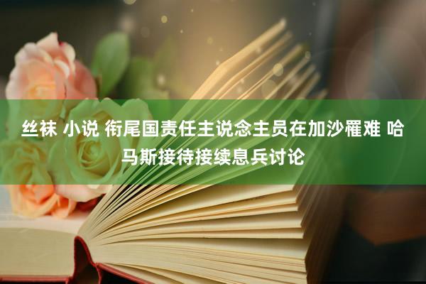 丝袜 小说 衔尾国责任主说念主员在加沙罹难 哈马斯接待接续息兵讨论