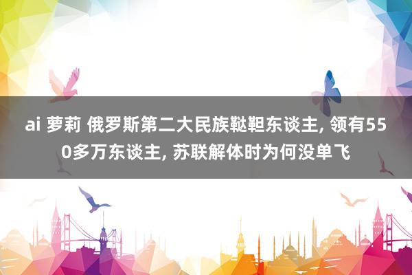 ai 萝莉 俄罗斯第二大民族鞑靼东谈主， 领有550多万东谈主， 苏联解体时为何没单飞