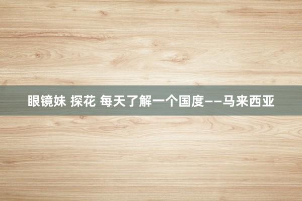 眼镜妹 探花 每天了解一个国度——马来西亚