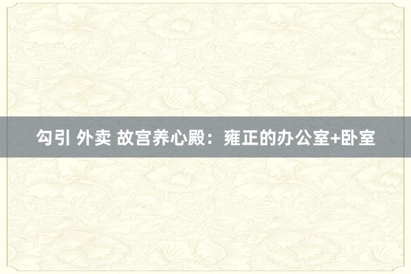 勾引 外卖 故宫养心殿：雍正的办公室+卧室