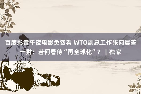 百度影音午夜电影免费看 WTO副总工作张向晨答一财：若何看待“再全球化”？｜独家