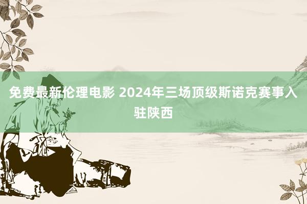 免费最新伦理电影 2024年三场顶级斯诺克赛事入驻陕西