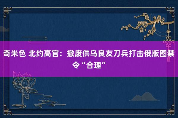 奇米色 北约高官：撤废供乌良友刀兵打击俄版图禁令“合理”