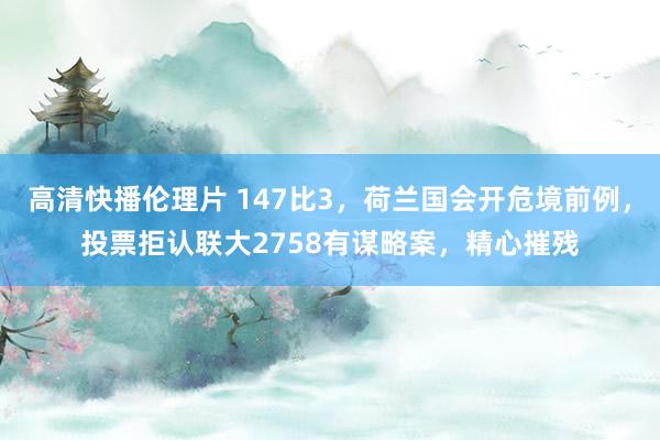 高清快播伦理片 147比3，荷兰国会开危境前例，投票拒认联大2758有谋略案，精心摧残