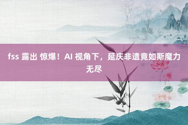 fss 露出 惊爆！AI 视角下，延庆非遗竟如斯魔力无尽