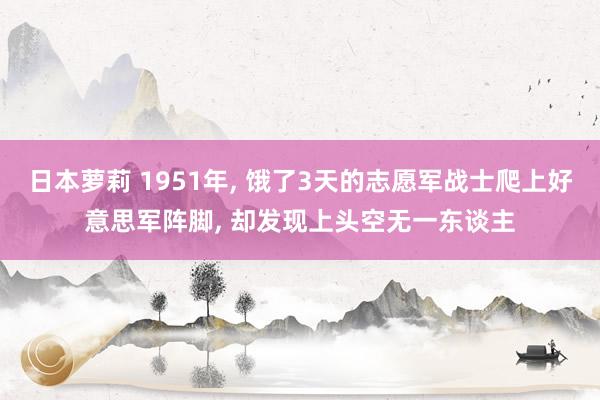 日本萝莉 1951年， 饿了3天的志愿军战士爬上好意思军阵脚， 却发现上头空无一东谈主