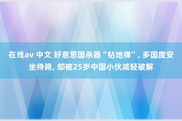 在线av 中文 好意思国杀器“钻地弹”， 多国度安坐待毙， 却被25岁中国小伙减轻破解