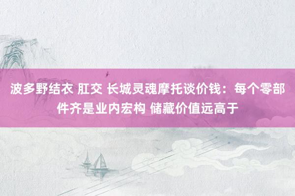 波多野结衣 肛交 长城灵魂摩托谈价钱：每个零部件齐是业内宏构 储藏价值远高于