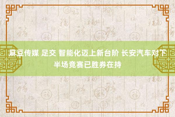 麻豆传媒 足交 智能化迈上新台阶 长安汽车对下半场竞赛已胜券在持