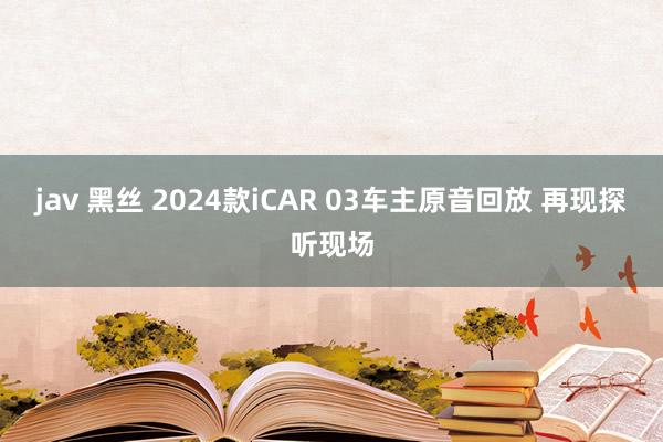 jav 黑丝 2024款iCAR 03车主原音回放 再现探听现场