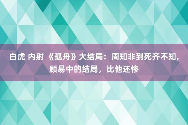 白虎 内射 《孤舟》大结局：周知非到死齐不知，顾易中的结局，比他还惨