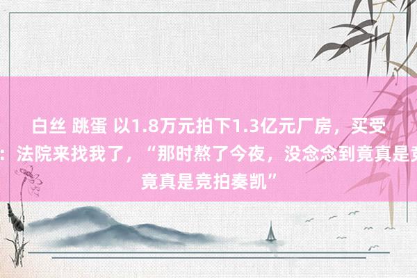 白丝 跳蛋 以1.8万元拍下1.3亿元厂房，买受东说念主：法院来找我了，“那时熬了今夜，没念念到竟真是竞拍奏凯”