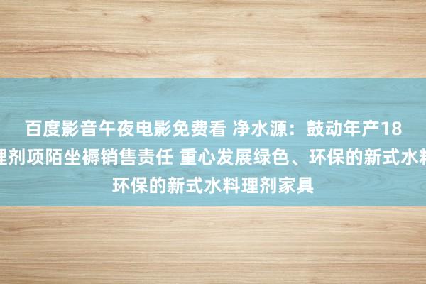 百度影音午夜电影免费看 净水源：鼓动年产18万吨水料理剂项陌坐褥销售责任 重心发展绿色、环保的新式水料理剂家具