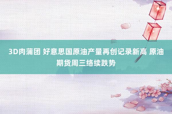 3D肉蒲团 好意思国原油产量再创记录新高 原油期货周三络续跌势