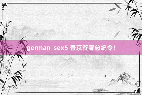 german_sex5 普京签署总统令！