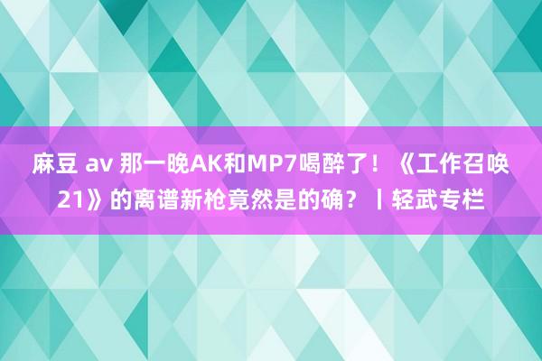 麻豆 av 那一晚AK和MP7喝醉了！《工作召唤21》的离谱新枪竟然是的确？丨轻武专栏