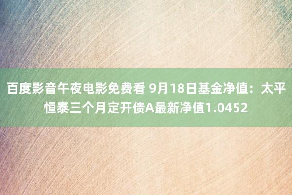 百度影音午夜电影免费看 9月18日基金净值：太平恒泰三个月定开债A最新净值1.0452